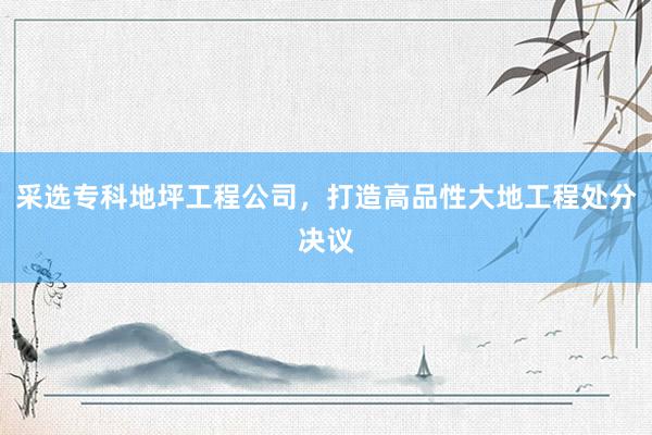 采选专科地坪工程公司，打造高品性大地工程处分决议