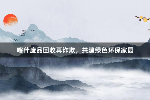 喀什废品回收再诈欺，共建绿色环保家园
