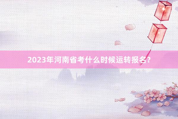 2023年河南省考什么时候运转报名？