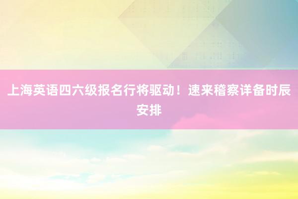 上海英语四六级报名行将驱动！速来稽察详备时辰安排