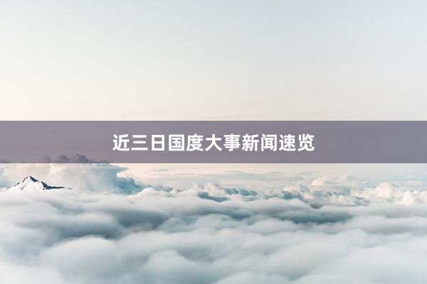 近三日国度大事新闻速览